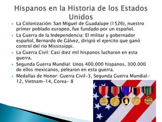    La Colonización: San Miguel de Guadalupe (1526), nuestro
    primer poblado europeo, fue fundado por un español.
   La Guerra de la Independencia: El militar y gobernador
    español, Bernardo de Gálvez, dirigió el ejercito que ganó
    control del rio Mississippi.
   La Guerra Civil: Casi diez mil hispanos lucharon en esta
    guerra.
   Segunda Guerra Mundial: Unos 400.000 hispanos, 300.000
    de ellos mexicanos, pelearon en esta guerra.
   Medallas de Honor: Guerra Civil-3, Segunda Guerra Mundial-
    12, Vietnam-14, Corea- 8
 