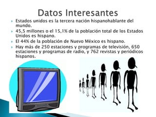    Estados unidos es la tercera nación hispanohablante del
    mundo.
   45,5 millones o el 15,1% de la población total de los Estados
    Unidos es hispano.
   El 44% de la población de Nuevo México es hispano.
   Hay más de 250 estaciones y programas de televisión, 650
    estaciones y programas de radio, y 762 revistas y periódicos
    hispanos.
 