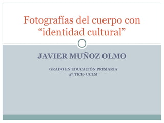 Fotografías del cuerpo con
“identidad cultural”
JAVIER MUÑOZ OLMO
GRADO EN EDUCACIÓN PRIMARIA
3º TICE- UCLM

 