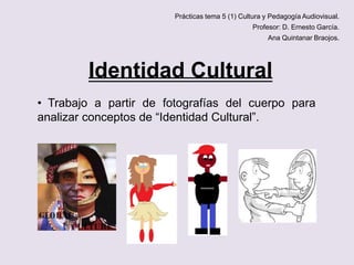 Prácticas tema 5 (1) Cultura y Pedagogía Audiovisual.
Profesor: D. Ernesto García.

Ana Quintanar Braojos.

Identidad Cultural
• Trabajo a partir de fotografías del cuerpo para
analizar conceptos de “Identidad Cultural”.

 