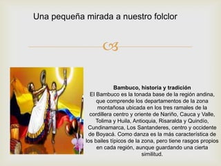 
Bambuco, historia y tradición
El Bambuco es la tonada base de la región andina,
que comprende los departamentos de la zona
montañosa ubicada en los tres ramales de la
cordillera centro y oriente de Nariño, Cauca y Valle,
Tolima y Huila, Antioquia, Risaralda y Quindío,
Cundinamarca, Los Santanderes, centro y occidente
de Boyacá. Como danza es la más característica de
los bailes típicos de la zona, pero tiene rasgos propios
en cada región, aunque guardando una cierta
similitud.
Una pequeña mirada a nuestro folclor
 