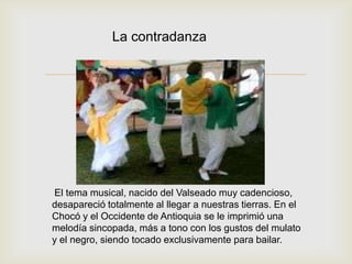 
La contradanza
El tema musical, nacido del Valseado muy cadencioso,
desapareció totalmente al llegar a nuestras tierras. En el
Chocó y el Occidente de Antioquia se le imprimió una
melodía sincopada, más a tono con los gustos del mulato
y el negro, siendo tocado exclusivamente para bailar.
 