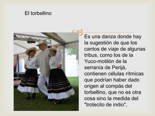 
El torbellino
Es una danza donde hay
la sugestión de que los
cantos de viaje de algunas
tribus, como los de la
Yuco-motilón de la
serranía de Perijá,
contienen células rítmicas
que podrían haber dado
origen al compás del
torbellino, que no es otra
cosa sino la medida del
"trotecito de indio",
 