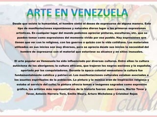 Desde que existe la humanidad, el hombre sintió el deseo de expresarse de alguna manera. Este
tipo de manifestaciones espontáneas y naturales dieron lugar a las primeras expresiones
artísticas. En cualquier lugar del mundo podemos apreciar pinturas, esculturas, etc. que se
pueden tomar como expresiones del momento vivido por ese pueblo. Hay expresiones que
tienen que ver con lo religioso, con las guerras o quizás con la vida cotidiana. Los materiales
utilizados en sus inicios son muy diversos, pero se aprecia desde sus inicios la necesidad del
hombre de expresarse con el material que estuviese su alcance y en sitios inusuales.
El arte popular en Venezuela ha sido influenciado por diversas culturas. Entre ellas: la cultura
autóctona de los aborígenes; la cultura africana, que trajeron los negros esclavos y la española,
aportada por los conquistadores. Durante la época colonial venezolana la cultura fue
fundamentalmente católica y patriarcal. Las manifestaciones culturales estaban asociadas a
los asuntos espirituales de la población. La pintura y la música eran de inspiración religiosa y
estaba al servicio del culto; la pintura ofrecía temas e imágenes sagradas como expresión
gráfica, los artistas más representativos de la historia fueron: Juan Lovera, Martín Tovar y
Tovar, Antonio Herrera Toro, Emilio Maury, Arturo Michelena y Cristóbal Rojas
 