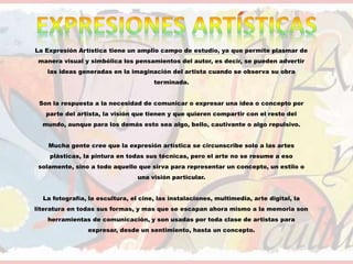 La Expresión Artística tiene un amplio campo de estudio, ya que permite plasmar de
manera visual y simbólica los pensamientos del autor, es decir, se pueden advertir
las ideas generadas en la imaginación del artista cuando se observa su obra
terminada.
Son la respuesta a la necesidad de comunicar o expresar una idea o concepto por
parte del artista, la visión que tienen y que quieren compartir con el resto del
mundo, aunque para los demás esto sea algo, bello, cautivante o algo repulsivo.
Mucha gente cree que la expresión artística se circunscribe solo a las artes
plásticas, la pintura en todas sus técnicas, pero el arte no se resume a eso
solamente, sino a todo aquello que sirva para representar un concepto, un estilo o
una visión particular.
La fotografía, la escultura, el cine, las instalaciones, multimedia, arte digital, la
literatura en todas sus formas, y mas que se escapan ahora mismo a la memoria son
herramientas de comunicación, y son usadas por toda clase de artistas para
expresar, desde un sentimiento, hasta un concepto.
 