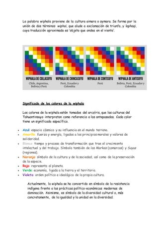 La palabra wiphala proviene de la cultura aimara o aymara. Se forma por la
unión de dos términos: wiphai, que alude a excl...