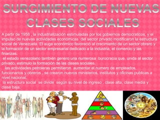 A partir de 1958 , la industrialización estimuladas por los gobiernos democraticos, y el
impulso de nuevas actividades económicas del sector privado modificaron la estructura
social de Venezuela. El auge económico favoreció al crecimiento de un sector obrero y
la formación de un sector empresarial dedicado a la industria, el comercio y las
finanzas.
el estado venezolano también genero una numerosa burocracia que, unida al sector
privado, estimulo la formación de las clases sociales.
las actividades petroleras permitieron aumentar el numero de empleados,
funcionarios y obreros , se crearon nuevos ministerios, institutos y oficinas publicas a
nivel nacional.
la estructura social se divide según su nivel de ingreso , clase alta, clase media y
clase baja.
 