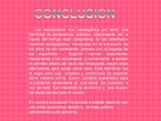 Los venezolanos nos catalogamos por tener una
identidad de pertenencia, solidario, responsable, etc, a
través del tiempo esta costumbres no las enseñaron
nuestros antepasados. Venezuela en el transcurrir de
los años ha ido cambiando, primero con la llegada de
los españoles , llegaron nuevas costumbres,
maquinarias y las tecnologías y comenzaron a extraer
el petróleo desde allí nace otra Venezuela, nacen otras
alternativas para surgir como país. Este elemento fue
el auge para que surgiera y comenzara ha exportar
dicha materia prima, fueron cambios acelerados para
la población venezolana ya que estos las ciudades a
raíz de esto, fue creciendo la economía y asa supero
las expectativas para el mundo.
En nuestra actualidad Venezuela a estado pasando por
una crisis económica debido a la mala política
administrativa del gobierno.
 