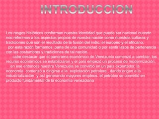 Los rasgos históricos conforman nuestra identidad que puede ser nacional cuando
nos referimos a los aspectos propios de nuestra nación como nuestras culturas y
tradiciones que son el resultado de la fusión del indio, el europeo y el africano.
por esta razón formamos parte de una comunidad o por sentir lazos de pertenencia
con las costumbres y tradiciones de tal nación.
cabe destacar que el panorama económico de Venezuela comenzó a cambiar, los
recurso económicos se estabilizaron y el país empezó un proceso de modernización.
en ese entonces nuestra Venezuela se convirtió en un país exportador, la
economía comenzó a dirigirse a la explotación petrolera., dando origen a la
industrialización y así generando mayores empleos. el petróleo se convirtió en
producto fundamental de la economía venezolana
 