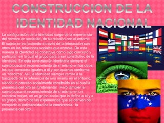 La configuración de la identidad surge de la experiencia
del hombre en sociedad, de su relación con el entorno.
El sujeto se va haciendo a través de la interacción con
otros en las relaciones sociales que entabla. De esta
manera la identidad se construye como algo concreto y
particular, en la cual el grupo para a ser constitutivo de la
identidad. En esta construcción identitaria siempre el
sujeto busca el reconocimiento de sí mismo en los otros,
los que considera iguales a él y con quienes conforma
un ‘nosotros’. Así, la identidad siempre remite a la
búsqueda de la referencia de uno mismo en el entorno,
siendo un proceso socialmente construido en el cual la
presencia del otro es fundamental. Pero también el
sujeto busca el reconocimiento de sí mismo en un
colectivo mayor, en un grupo social que lo defina a él y a
su grupo, dentro de las experiencias que se derivan del
compartir la cotidianeidad de la convivencia. la
presencia del otro .
 