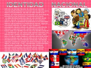 Definición de Identidad Nacional. Se entiende por identidad
nacional aquella identidad de una persona que se relaciona con la
nación a la cual pertenece, sea esta por haber nacido en tal
territorio, por formar parte de una comunidad o por sentir lazos de
pertenencia con las costumbres y tradiciones de tal nación.
La sólida identidad nacional se basa en una condición social,
cultural y espacial. Es la identidad basada en el concepto de
nación, es decir, el sentimiento de pertenencia a una colectividad
histórico-cultural definida con características diversas, rasgos de
cosmovisión definidos con mayor o menor localismo o
universalismo (desde la cultura a la civilización), costumbres de
interacción, organización social y política (particularmente, el
Estado -tanto si se identifica con él como si se identifica contra él-
). La identificación con una nación suele suponer la asunción, con
distintos tipos y grados de sentimiento (amor a lo propio, odio o
temor a lo ajeno, orgullo, fatalismo, victimismo entre otros) de las
formas concretas que esas características toman en ella. Se da
simultáneamente a otras identidades individuales o identidades
colectivas1 basadas en cualquier otro factor (la lengua, la raza, la
religión, la clase social, y más.), asumiéndolas, superponiéndolas,
ignorándolas o negándolas. Suele tomar como referencia
elementos explícitos tales como símbolos patrios, símbolos
naturales y signos distintivos (banderas, escudos, himnos,
selecciones deportivas, monedas, etc.).
 