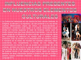 • La Cultura de Venezuela es una mezcla de tres culturas distintas, la
indígena, la africana y la española. Las dos primeras a su vez tenían
culturas diferenciadas según las tribus. La transculturación y
asimilación, condicionó para llegar a la cultura venezolana actual,
similar en muchos aspectos al resto de América Latina, pero el
medio natural hace que haya diferencias importantes. , hoy en día se
puede observar la influencia de otras culturas, que en algunos casos
han contribuido al deterioro de nuestro arte y nuestra cultura
autóctona. Esto ha incidido en la descalificación de nuestros valores
e inclusive en el olvido de muchas de nuestras creencias, mitos,
costumbres, etc. Actualmente, a través de los medios de
comunicación es mucho lo que se puede ver o conocer de otras
culturas, también es mucho lo que se puede aprender, y mucho lo
que se imita, es ahí donde se debe tener precaución y no olvidarnos
de quiénes somos y de nuestra propia cultura, estos son algunos
ejemplos de esas costumbres ajenas a nuestro país que se imitan y
opacan nuestra Identidad Nacional: Música y danza , Vestido ,
Lenguaje ETC.
 