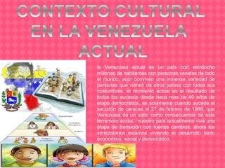 la Venezuela actual es un país con veintiocho
millones de habitantes con personas venidas de todo
el mundo, aquí conviven una inmensa variedad de
personas que vienen de otros países con todas sus
costumbres. el momento actual es el resultado de
todos los sucesos desde hace mas de 40 años de
etapa democrática, es solamente cuando sucede el
sacudón de caracas el 27 de febrero de 1989, que
Venezuela de un salto como consecuencia de este
terremoto social. nuestro país actualmente vive una
etapa de transición con fuertes cambios, ahora los
venezolanos estamos viviendo el desarrollo tanto
económico, social y democrático.
 