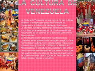 La Cultura de Venezuela es una mezcla de tres culturas
distintas: la europea (en particular española, la
portuguesa y la italiana), la indígena y la africana.
La sociedad cultural y asimilación condicionó para llegar
a la cultura venezolana actual, de donde procedían la
mayor parte de los colonos en la zona del Caribe de la
época colonial .
En Venezuela existen diferentes manifestaciones
culturales, estas pueden variar de región a región. Cada
manifestación cultural, tiene características propias que
la hacen única y particular. La Danza, la Música, las
Artes plásticas, la Literatura, la Arquitectura, etc, entran
dentro de estas manifestaciones y al pasar el tiempo se
han vuelto muchas de ellas en tradiciones, igualmente
se puede considera que la cultura en Venezuela es las
calles, iglesias, plazas, y su gente...
 