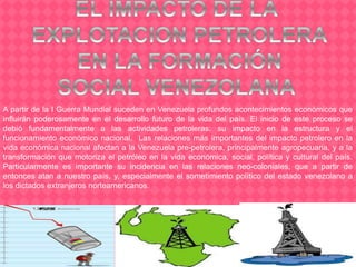 A partir de la I Guerra Mundial suceden en Venezuela profundos acontecimientos económicos que
influirán poderosamente en el desarrollo futuro de la vida del país. El inicio de este proceso se
debió fundamentalmente a las actividades petroleras: su impacto en la estructura y el
funcionamiento económico nacional. Las relaciones más importantes del impacto petrolero en la
vida económica nacional afectan a la Venezuela pre-petrolera, principalmente agropecuaria, y a la
transformación que motoriza el petróleo en la vida económica, social, política y cultural del país.
Particularmente es importante su incidencia en las relaciones neo-coloniales, que a partir de
entonces atan a nuestro país, y, especialmente el sometimiento político del estado venezolano a
los dictados extranjeros norteamericanos.
 