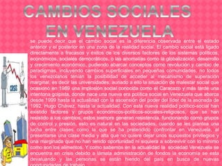 se puede decir que el cambio social es la diferencia observada entre el estado
anterior y el posterior en una zona de la realidad social. El cambio social está ligado
directamente a fracasos y éxitos de los diversos factores de los sistemas políticos,
económicos, sociales democráticos, o las anomalías como la globalización, desarrollo
y crecimiento económico, pudiendo abarcar conceptos como revolución y cambio de
paradigmas, incluyendo cambios superficiales en pequeñas comunidades, no todos
los venezolanos tenían la posibilidad de acceder al mecanismo de superación
marginal, es decir las universidades, aunado a ello la situación de malestar social que
ocasionó en 1989 una implosión social conocida como el Caracazo y más tarde una
intentona golpista, donde nace una nueva era política social en Venezuela que abarca
desde 1999 hasta la actualidad con la ascensión del poder del líder de la asonada de
1992, Hugo Chávez, hasta la actualidad. Con esta nueva realidad político-social han
existido factores y grupos económicos-políticos-sociales-religiosos, que se han
resistido a los cambios, estos siempre generan resistencia, funcionando como grupos
de control y presión, esto es natural en las sociedades, cuando se les plantea una
lucha entre clases como la que se ha pretendido confrontar en Venezuela, al
presentarse una clase media y alta que no quiere dejar unos supuestos privilegios y
una marginada que no han tenido oportunidad ni siquiera a sobrevivir con lo mínimo
como son los alimentos. Y como sabemos en la actualidad la sociedad Venezuela se
encuentra en crisis debido a lámala administración de fondos la economía se esta
devaluando y las personas se están hiendo del país en busca de nuevas
 