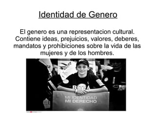 Identidad de Genero
El genero es una representacion cultural.
Contiene ideas, prejuicios, valores, deberes,
mandatos y prohibiciones sobre la vida de las
mujeres y de los hombres.

 