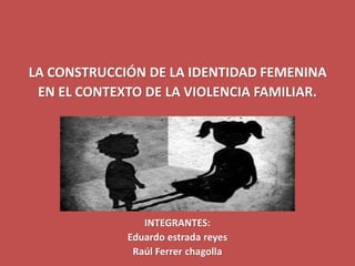 LA CONSTRUCCIÓN DE LA IDENTIDAD FEMENINA
EN EL CONTEXTO DE LA VIOLENCIA FAMILIAR.
INTEGRANTES:
Eduardo estrada reyes
Raúl Ferrer chagolla
 