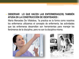 • OBSERVAR LO QUE HACEN LAS ENFERMERAS(OS) TAMBIÉN
AYUDA EN LA CONSTRUCCIÓN DE IDENTIDADES :
María Mercedes De Villalobos, “la practica es la forma como nosotros
los enfermeros utilizamos el concepto de enfermería; las actividades
que las enfermeras desarrollan son herramientas para manejar los
fenómenos de la disciplina, pero no son la disciplina misma.

 