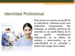 Identidad Profesional
• Para tomar en cuenta un perfil de
la enfermería debemos tener una
definición
consensuada.
Sin
embargo, es posible ponernos de
acuerdo en un perfil básico de lo
que
puede
considerarse
enfermería, en su objeto de
análisis e intervención, en su
especificidad en la sociedad y
dentro del campo de la salud.

 