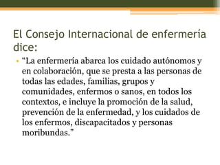 El Consejo Internacional de enfermería
dice:
• “La enfermería abarca los cuidado autónomos y
en colaboración, que se presta a las personas de
todas las edades, familias, grupos y
comunidades, enfermos o sanos, en todos los
contextos, e incluye la promoción de la salud,
prevención de la enfermedad, y los cuidados de
los enfermos, discapacitados y personas
moribundas.”

 