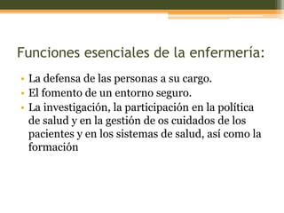 Funciones esenciales de la enfermería:
• La defensa de las personas a su cargo.
• El fomento de un entorno seguro.
• La investigación, la participación en la política
de salud y en la gestión de os cuidados de los
pacientes y en los sistemas de salud, así como la
formación

 