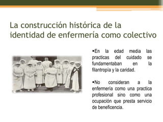 La construcción histórica de la
identidad de enfermería como colectivo
En la edad media las
practicas del cuidado se
fundamentaban
en
la
filantropía y la caridad.

No
consideran
a
la
enfermería como una practica
profesional sino como una
ocupación que presta servicio
de beneficencia.

 
