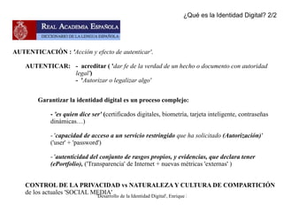 ' Conciencia que una persona tiene de ser ella misma  y distinta a las demás'  (Autoconciencia) ... en el ámbito de Internet  - La  identidad digital no existe a priori, debemos crearla y vincularla unívocamente  al individuo o al colectivo ¿Qué es la Identidad Digital? 1/2 