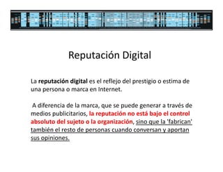 Reputación Digital

La reputación digital es el reflejo del prestigio o estima de
una persona o marca en Internet.

 A diferencia de la marca, que se puede generar a través de
medios publicitarios, la reputación no está bajo el control
absoluto del sujeto o la organización, sino que la 'fabrican'
también el resto de personas cuando conversan y aportan
sus opiniones.
 