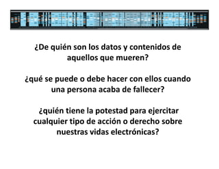 ¿De quién son los datos y contenidos de
          aquellos que mueren?

¿qué se puede o debe hacer con ellos cuando
       una persona acaba de fallecer?

   ¿quién tiene la potestad para ejercitar
  cualquier tipo de acción o derecho sobre
        nuestras vidas electrónicas?
 