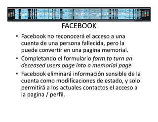 FACEBOOK
• Facebook no reconocerá el acceso a una
  cuenta de una persona fallecida, pero la
  puede convertir en una pagina memorial.
• Completando el formulario form to turn an
  deceased users page into a memorial page
• Facebook eliminará información sensible de la
  cuenta como modificaciones de estado, y solo
  permitirá a los actuales contactos el acceso a
  la pagina / perfil.
 