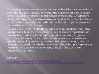 Es muy importante tener en cuenta que una red social es una herramienta
de mucho alcance e impacto, todo lo que publiquemos en ellos se puede
ver no solo como diversión sino también en lo profesional. Una persona
ya debe de tomar sus respectivas precauciones al subir o comentar fotos o
demás cosas, porque deja mucho de qué hablar todo lo que hagamos sin
que nos demos cuenta de ellos.
Las redes sociales bien utilizadas pueden traer muchos beneficios como:
la adquisición de competencias informáticas, el acceso a repositorios de
información y el desarrollo del capital social. Ser un nativo digital no
garantiza que los estudiantes universitarios serán capaces de obtener
estos beneficios. Los profesores y las universidades en general, más que
bloquear el acceso de los estudiantes a estas redes, deben preocuparse por
desarrollar las competencias informáticas necesarias para producir
informívoros saludables.
EBESCO
http://web.ebscohost.com/ehost/detail?vid=11&sid=889705c3-c211-426b-a1a11c45d6616f26%40sessionmgr11&hid=25&bdata=Jmxhbmc9ZXMmc2l0ZT1laG9zdC1saXZl#db=zbh&AN=69718712

 