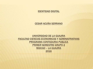 IDENTIDAD DIGITAL
CESAR ACUÑA SERRANO
UNIVERSIDAD DE LA GUAJIRA
FACULTAD CIENCIAS ECONOMICAS Y ADMINISTRATIVAS
PROGRAMA CONTADURIA PUBLICA
PRIMER SEMESTRE GRUPO 2
MAICAO – LA GUAJIRA
2016
 