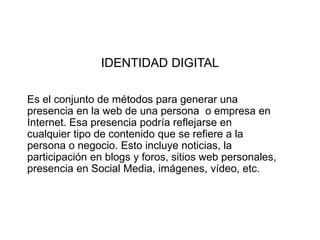 IDENTIDAD DIGITAL
Es el conjunto de métodos para generar una
presencia en la web de una persona o empresa en
Internet. Esa presencia podría reflejarse en
cualquier tipo de contenido que se refiere a la
persona o negocio. Esto incluye noticias, la
participación en blogs y foros, sitios web personales,
presencia en Social Media, imágenes, vídeo, etc.
 