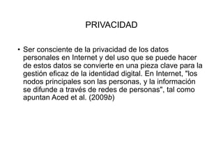 PRIVACIDAD
• Ser consciente de la privacidad de los datos
personales en Internet y del uso que se puede hacer
de estos datos se convierte en una pieza clave para la
gestión eficaz de la identidad digital. En Internet, "los
nodos principales son las personas, y la información
se difunde a través de redes de personas", tal como
apuntan Aced et al. (2009b)
 