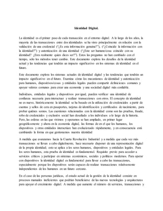 Identidad Digital.
La identidad es el primer paso de cada transacción en el entorno digital. A lo largo de los años, la
mayoría de las transacciones entre dos identidades se ha visto principalmente en relación con la
validación de una credencial (“¿Es esta información genuina?”), (“¿Coincide la información con
la identidad?”) y autenticación de una identidad (“¿Este ser humano/cosa coincide con su
identidad? ¿Eres realmente quien dices ser?”). Estos las preguntas no han cambiado con el
tiempo, sólo los métodos tener cambio. Este documento explora los desafíos de la identidad
actual y las tendencias que tendrán un impacto significativo en los sistemas de identidad en el
futuro.
Este documento explora los sistemas actuales de identidad digital y las tendencias que tendrán un
impacto significativo en el futuro. Examina cómo los mecanismos de identidad y autenticación
para humanos, dispositivos/cosas y entidades legales pueden compartir definiciones comunes y
apoyar valores comunes para crear una economía y una sociedad digital más confiable.
Individuos, entidades legales y dispositivos por igual, pueden verificar una identidad de
confianza necesaria para interactuar y realizar transacciones con otros. El concepto de identidad
no es nuevo, históricamente la identidad se ha basado en la utilización de credenciales a partir de
cuentas y sellos de cera en pasaportes, tarjetas de identificación y certificados de nacimiento, para
probar quiénes somos. Las cuestiones relacionadas con la identidad como son las pruebas, fraude,
robo de credenciales y exclusión social han desafiado a los individuos a lo largo de la historia.
Pero, las esferas en las que vivimos y operamos se han ampliado, en primer lugar
geográficamente y ahora en la economía digital, las formas de en el que los humanos, los
dispositivos y otras entidades interactúan han evolucionado rápidamente, y en consecuencia está
cambiando la forma en que gestionamos nuestra identidad
A medida que avanzamos hacia la Cuarta Revolución Industrial y a medida que cada vez más
transacciones se llevan a cabo digitalmente, hace necesario disponer de una representación digital
de la propia identidad; esto se aplica a los seres humanos, dispositivos y entidades legales. Para
los seres humanos, esta prueba de identidad es fundamental. Requisito previo para acceder a
servicios críticos y participar en sistemas económicos, sociales y políticos modernos. Para operar
con dispositivos la identidad digital es fundamental para llevar a cabo las transacciones,
especialmente porque los dispositivos serán capaces de realizar transacciones relativamente
independientes de los humanos en un futuro cercano.
En el caso de las personas jurídicas, el estado actual de la gestión de la identidad consiste en
procesos manuales ineficientes que podrían beneficiarse de las nuevas tecnologías y arquitecturas
para apoyar el crecimiento digital. A medida que aumente el número de servicios, transacciones y
 