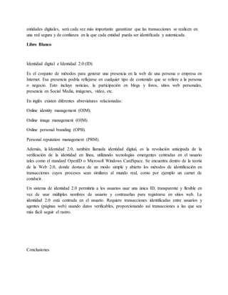 entidades digitales, será cada vez más importante garantizar que las transacciones se realicen en
una red segura y de confianza en la que cada entidad pueda ser identificada y autenticada.
Libro Blanco
Identidad digital e Identidad 2.0 (ID)
Es el conjunto de métodos para generar una presencia en la web de una persona o empresa en
Internet. Esa presencia podría reflejarse en cualquier tipo de contenido que se refiere a la persona
o negocio. Esto incluye noticias, la participación en blogs y foros, sitios web personales,
presencia en Social Media, imágenes, vídeo, etc.
En inglés existen diferentes abreviaturas relacionadas:
Online identity management (OIM).
Online image management (OIM).
Online personal branding (OPB).
Personal reputation management (PRM).
Además, la Identidad 2.0, también llamada identidad digital, es la revolución anticipada de la
verificación de la identidad en línea, utilizando tecnologías emergentes centradas en el usuario
tales como el standard OpenID o Microsoft Windows CardSpace. Se encuentra dentro de la teoría
de la Web 2.0, donde destaca de un modo simple y abierto los métodos de identificación en
transacciones cuyos procesos sean similares al mundo real, como por ejemplo un carnet de
conducir.
Un sistema de identidad 2.0 permitiría a los usuarios usar una única ID, transparente y flexible en
vez de usar múltiples nombres de usuario y contraseñas para registrarse en sitios web. La
identidad 2.0 está centrada en el usuario. Requiere transacciones identificadas entre usuarios y
agentes (páginas web) usando datos verificables, proporcionando así transacciones a las que sea
más fácil seguir el rastro.
Conclusiones
 