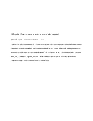Bibliografía (Tener en cuenta la fuente de acuerdo a las preguntas)
Identidad digital, Libros blancos en abril 11, 2018.
Esta obra ha sidoeditadaporAriel yFundaciónTelefónica,encolaboraciónconEditorial Planeta,que no
compartennecesariamente loscontenidosexpresadosenella.Dichoscontenidossonresponsabilidad
exclusivade susautores.© FundaciónTelefónica,2013 Gran Vía, 28 28013 Madrid (España) © Editorial
Ariel,S.A.,2013 Avda.Diagonal,662-664 08034 Barcelona(España) © de lostextos: Fundación
Telefónica© de la ilustraciónde cubierta:Shutterstock
 