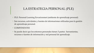 LA ESTRATEGIA PERSONAL (PLE)
• PLE: Personal Learning Envarironmet (ambiente de aprendizaje personal)
• Son recursos, actividades y fuentes de informaciones utilizadas para la gestión
de aprendizaje personal.
• COMPONENTES
• Se puede decir que los entornos personales tienen 3 partes: herramientas,
recursos o fuentes de información y red personal de aprendizaje.
 