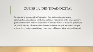 QUE ES LA IDENTIDAD DIGITAL
• Se trata de lo que nos identifica online. Esta va formaba por rasgos
característicos, nombres y apellidos, fechas de nacimiento entre otras que sirve
para identificarnos en línea tales como el teléfono móvil, E-mail, etc, por medio
de este el internet y los usuarios obtienen información y se hacen una imagen
sobre mí con imágenes noticias y cosas mas publicadas sobre mi en el internet.
 