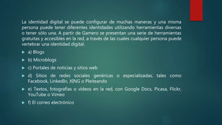 La identidad digital se puede configurar de muchas maneras y una misma
persona puede tener diferentes identidades utilizando herramientas diversas
o tener sólo una. A partir de Gamero se presentan una serie de herramientas
gratuitas y accesibles en la red, a través de las cuales cualquier persona puede
vertebrar una identidad digital.
 a) Blogs
 b) Microblogs
 c) Portales de noticias y sitios web
 d) Sitios de redes sociales genéricas o especializadas, tales como
Facebook, LinkedIn, XING o Pleiteando
 e) Textos, fotografías o vídeos en la red, con Google Docs, Picasa, Flickr,
YouTube o Vimeo
 f) El correo electrónico
 