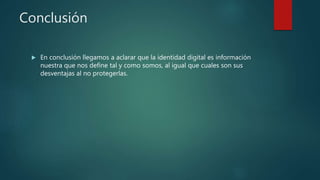 Conclusión
 En conclusión llegamos a aclarar que la identidad digital es información
nuestra que nos define tal y como somos, al igual que cuales son sus
desventajas al no protegerlas.
 