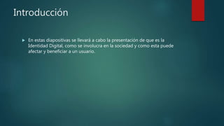 Introducción
 En estas diapositivas se llevará a cabo la presentación de que es la
Identidad Digital, como se involucra en la sociedad y como esta puede
afectar y beneficiar a un usuario.
 
