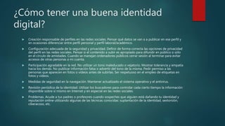 ¿Cómo tener una buena identidad
digital?
 Creación responsable de perfiles en las redes sociales. Pensar qué datos se van a a publicar en ese perfil y
en ocasiones diferenciar entre perfil personal y perfil laboral/académico.
 Configuración adecuada de la seguridad y privacidad. Definir de forma correcta las opciones de privacidad
del perfil en las redes sociales. Pensar si el contenido a subir es apropiado para difundir en público o sólo
en el círculo de amistades. Cuando se manejan ordenadores públicos cerrar sesión al terminar para evitar
accesos de otras personas a mi cuenta.
 Participación agradable en la red. No utilizar un tono maleducado o vejatorio. Mostrar tolerancia y empatía
hacia los demás. No publicar información falsa o advertir del tono de la misma. Pedir permiso a las
personas que aparecen en fotos o vídeos antes de subirlas. Ser respetuoso en el empleo de etiquetas en
fotos y vídeos.
 Medidas de seguridad en la navegación. Mantener actualizado el sistema operativo y el antivirus.
 Revisión periódica de la identidad. Utilizar los buscadores para controlar cada cierto tiempo la información
disponible sobre sí mismo en Internet y en especial en las redes sociales.
 Problemas. Acude a tus padres o profesores cuando sospeches que alguien está dañando tu identidad y
reputación online utilizando algunas de las técnicas conocidas: suplantación de la identidad, sextorsión,
ciberacoso, etc.
 