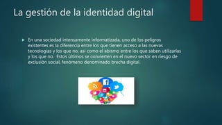 La gestión de la identidad digital
 En una sociedad intensamente informatizada, uno de los peligros
existentes es la diferencia entre los que tienen acceso a las nuevas
tecnologías y los que no, así como el abismo entre los que saben utilizarlas
y los que no. Estos últimos se convierten en el nuevo sector en riesgo de
exclusión social, fenómeno denominado brecha digital.
 