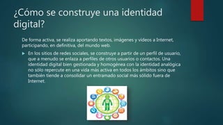 ¿Cómo se construye una identidad
digital?
De forma activa, se realiza aportando textos, imágenes y vídeos a Internet,
participando, en definitiva, del mundo web.
 En los sitios de redes sociales, se construye a partir de un perfil de usuario,
que a menudo se enlaza a perfiles de otros usuarios o contactos. Una
identidad digital bien gestionada y homogénea con la identidad analógica
no sólo repercute en una vida más activa en todos los ámbitos sino que
también tiende a consolidar un entramado social más sólido fuera de
Internet.
 