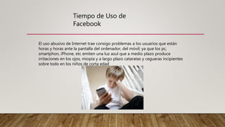 Tiempo de Uso de
Facebook
El uso abusivo de Internet trae consigo problemas a los usuarios que están
horas y horas ante la pantalla del ordenador, del móvil; ya que los pc,
smartphon, iPhone, etc emiten una luz azul que a medio plazo produce
irritaciones en los ojos, miopía y a largo plazo cataratas y cegueras incipientes
sobre todo en los niños de corta edad
 