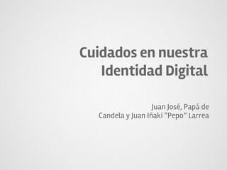 Cuidados en nuestra
Identidad Digital
Juan José, Papá de
Candela y Juan Iñaki “Pepo” Larrea
 