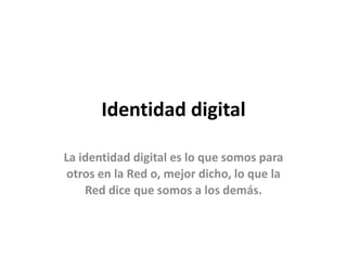 Identidad digital 
La identidad digital es lo que somos para 
otros en la Red o, mejor dicho, lo que la 
Red dice que somos a los demás. 
 