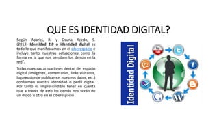 QUE ES IDENTIDAD DIGITAL?
Según Aparici, R. y Osuna Acedo, S.
(2013) Identidad 2.0 o identidad digital es
todo lo que manifestamos en el ciberespacio e
incluye tanto nuestras actuaciones como la
forma en la que nos perciben los demás en la
red”.
Todas nuestras actuaciones dentro del espacio
digital (imágenes, comentarios, links visitados,
lugares donde publicamos nuestros datos, etc.)
conforman nuestra identidad o perfil digital.
Por tanto es imprescindible tener en cuenta
que a través de esto los demás nos verán de
un modo u otro en el ciberespacio
 